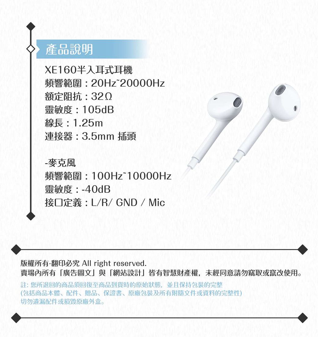 產品說明XE160半入耳式耳機頻響範圍:20Hz20000Hz額定阻抗:320靈敏度:105dB線長:1.25m連接器:3.5mm 插頭- 麥克風頻響範圍:100Hz~10000Hz靈敏度:-40dB接口定義:L/R/ GND / Mic版權所有翻印必究 All right reserved.賣場所有廣告圖文」與「網站設計」皆有智慧財產權,未經同意請勿竊取或竄改使用註:您所退回的商品須回復至商品到貨時的原始狀態,並且保持包裝的完整(包括商品本體、配件、贈品、保證書、包裝及所有附隨文件或資料的完整性)切勿遺漏配件或損毀原廠外盒。