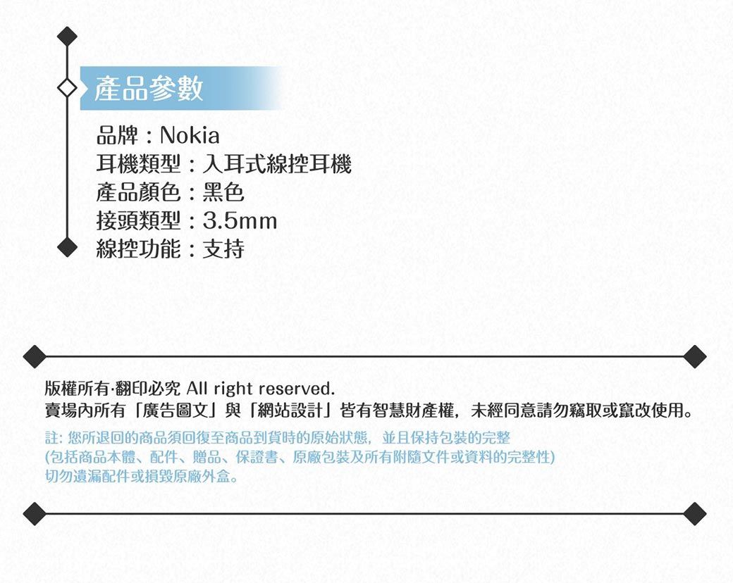 產品參數品牌:Nokia耳機類型:入耳式線控耳機產品顏色:黑色接頭類型:3.5mm線控功能:支持版權所有翻印必究 All right reserved.賣場內所有「廣告圖文與「網站設計」皆有智慧財產權,未經同意請勿竊取或竄改使用註:您所退回的商品須回復至商品到貨時的原始狀態,並且保持包裝的完整(包括商品本體、配件、贈品、保證書、包裝及所有附隨文件或資料的完整性)切勿遺漏配件或損毀原廠外盒。