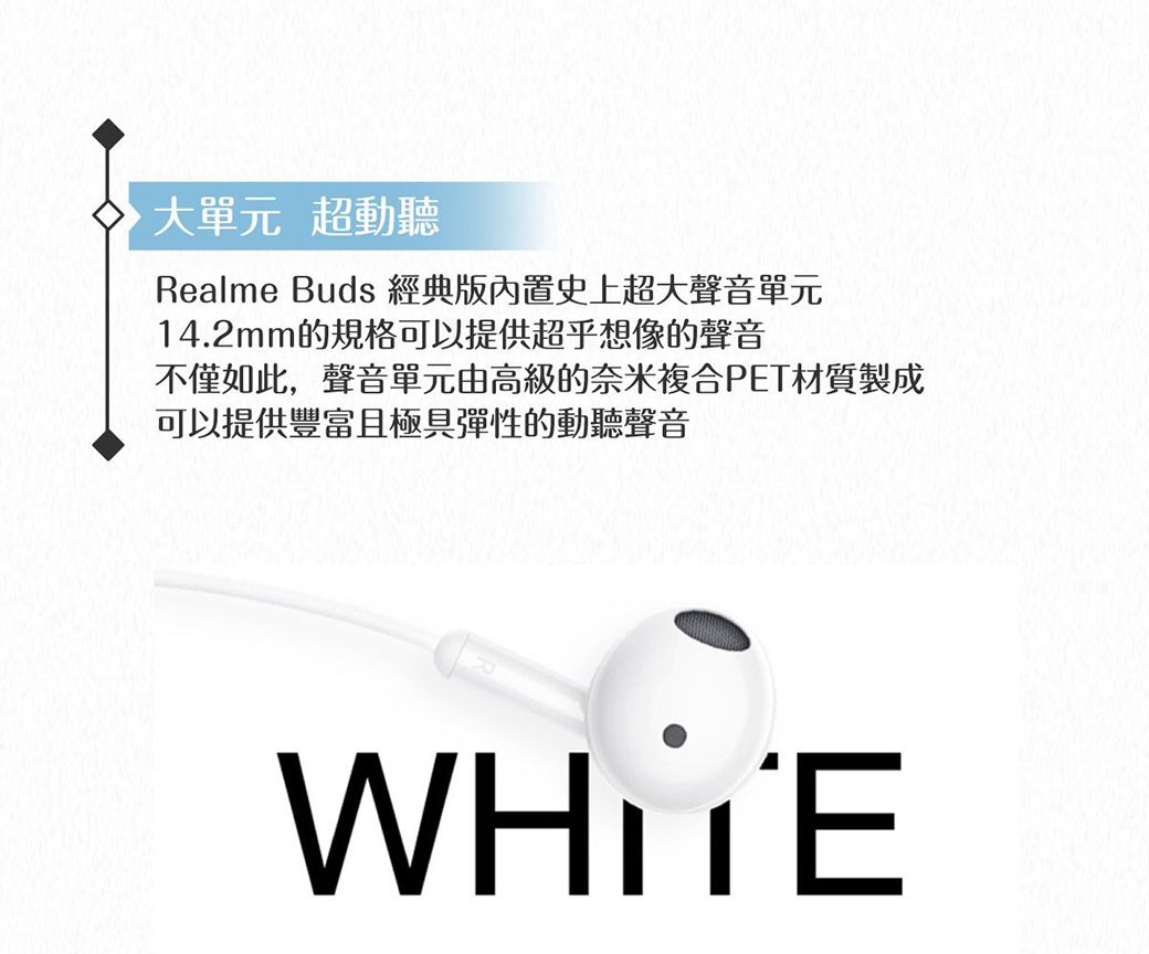 大單元 超動聽Realme Buds 經典版內置史上超大聲音單元14.2mm的規格可以提供超乎想像的聲音不僅如此,聲音單元由高級的奈米複合PET材質製成可以提供豐富且極具彈性的動聽聲音WHITE