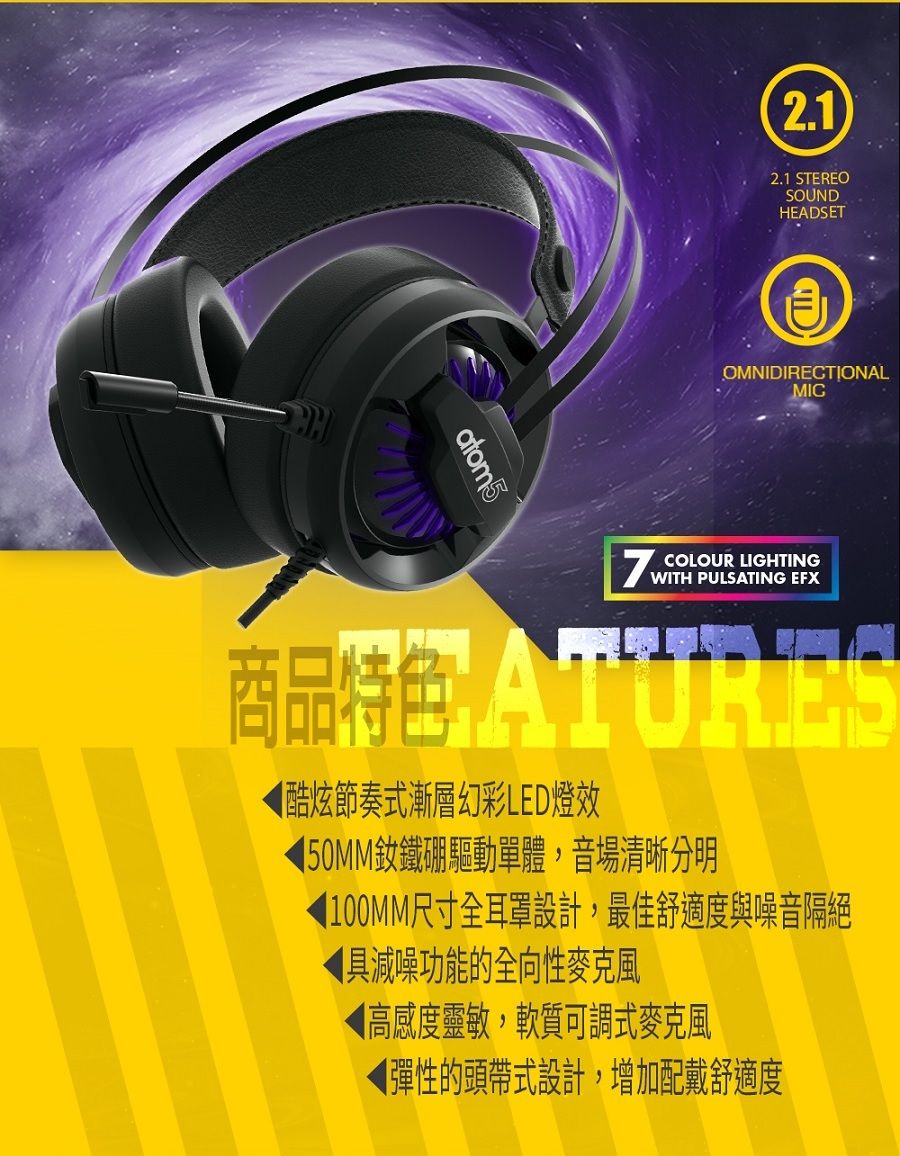 atom52.12.1 STEREOSOUNDHEADSETOMNIDIRECTIONALMICCOLOUR LIGHTINGWITH PULSATING EFX商品酷炫節奏式漸層幻彩LED燈效50MM釹鐵硼驅動單體,音場清晰分明100MM尺寸全耳罩設計,最佳舒適度與噪音隔絕具減噪功能的全向性麥克風◀高感度靈敏,軟質可調式麥克風彈性的頭帶式設計,增加配戴舒適度