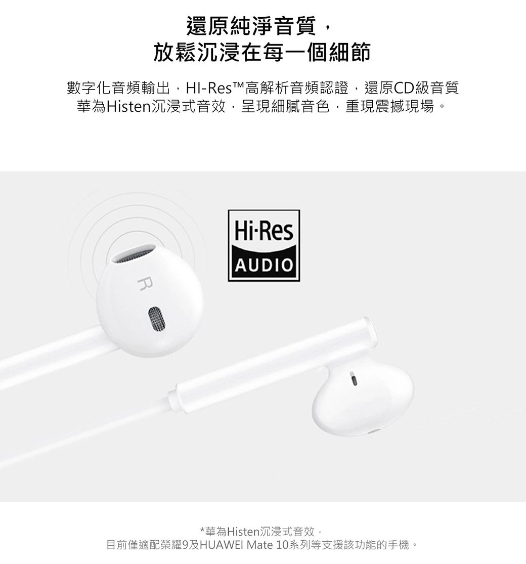 還原純淨音質放鬆沉浸在每一個細節數字化音頻輸出,-Res™高解析音頻認證,還原CD級音質華為Histen沉浸式音效,呈現細膩音色,重現震撼現場。Hi-ResAUDIO*華為Histen沉浸式音效,目前僅適配榮耀9及HUAWEI Mate 10系列等支援該功能的手機。