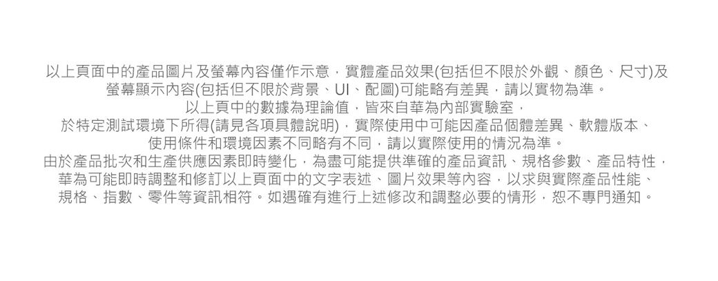 以上頁面中的產品圖片及螢幕內容僅作示意實體產品效果(包括但不限於外觀、顏色、尺寸)及螢幕顯示內容(包括但不限於背景、UI、配圖)可能略有差異,請以實物為準以上頁中的數據為理論值,皆來自華為內部實驗室,於特定測試環境下所得(請見各項具體說明),實際使用中可能因產品個體差異、軟體版本、使用條件和環境因素不同略有不同,請以實際使用的情況為準。由於產品批次和生產供應因素即時變化,為盡可能提供準確的產品資訊、規格參數、產品特性,華為可能即時調整和修訂以上頁面中的文字表述、圖片效果等內容,以求與實際產品性能、規格、指數、零件等資訊相符。如遇確有進行上述修改和調整必要的情形,恕不專門通知。