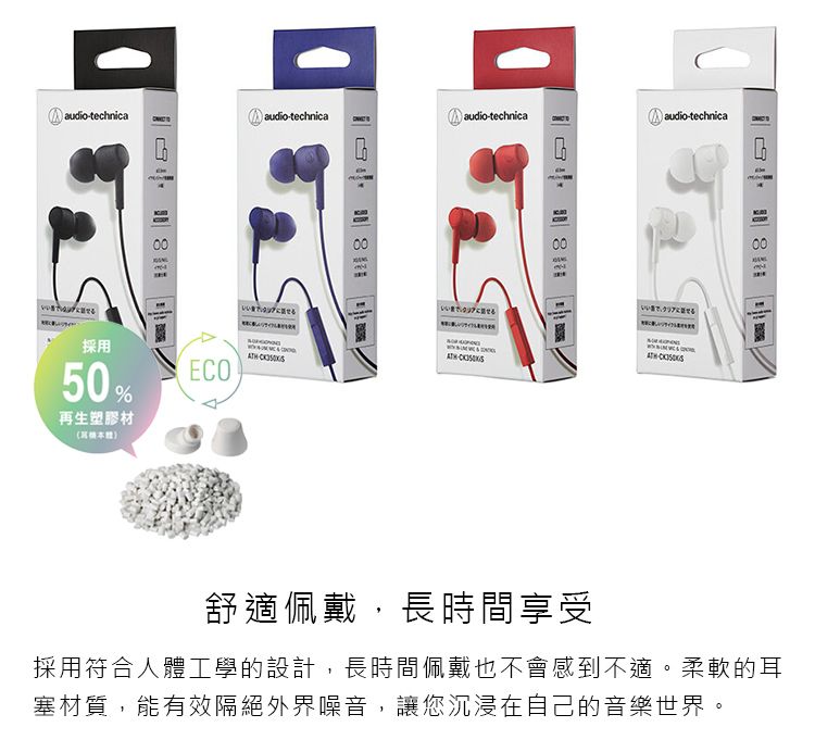 audiotechnicaaudio-technica audio-technica audio-technica00採用50%ECO再生塑膠材000000舒適佩戴,長時間享受採用符合人體工學的設計,長時間佩戴也不會感到不適。柔軟的耳塞材質,能有效隔絕外界噪音,讓您沉浸在自己的音樂世界。