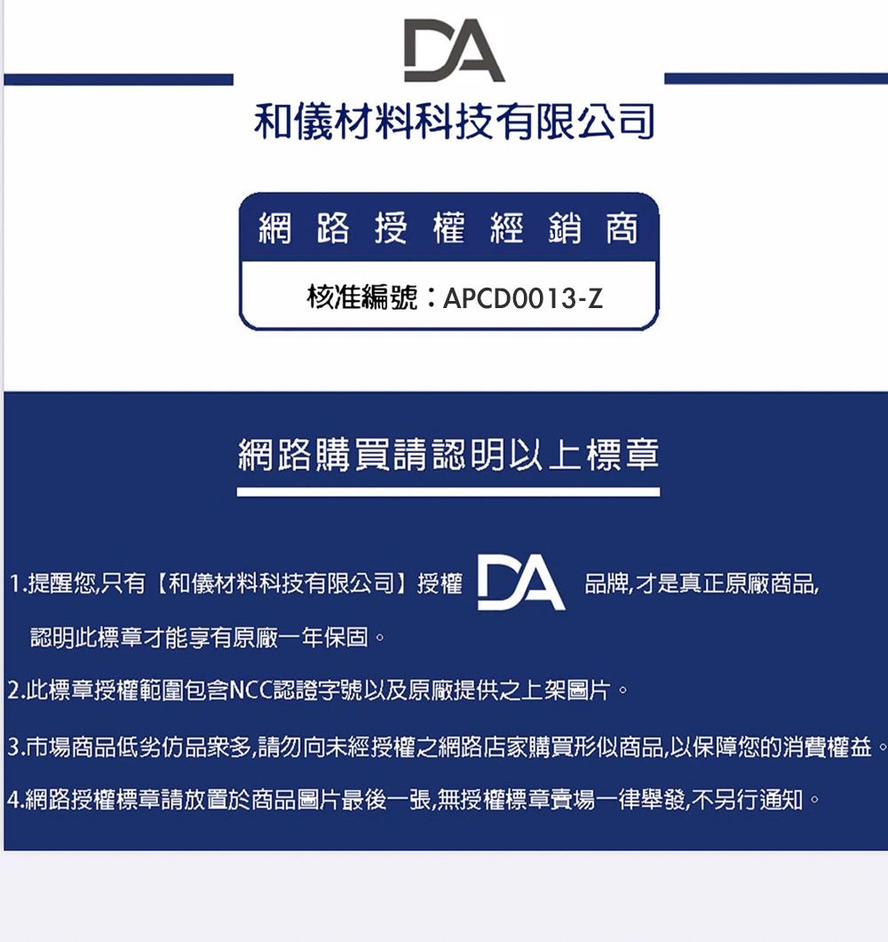 DA和儀材料科技有限公司網路授權經銷商核准編號:APCD0013-Z網路購買請認明以上標章 1.提醒您只有和儀材料科技有限公司】授權 DA品牌才是真正原廠商品,認明此標章才能享有原廠一年保固。2.此標章授權範圍包含NCC認證字號以及原廠提供之上架圖片|3.市場商品低劣品眾多,請勿向未經授權之網路店家購買形似商品,以保障您的消費權益|4.網路授權標章請放置於商品圖片最後一張,無授權標章賣場一律舉發,不另行通知。