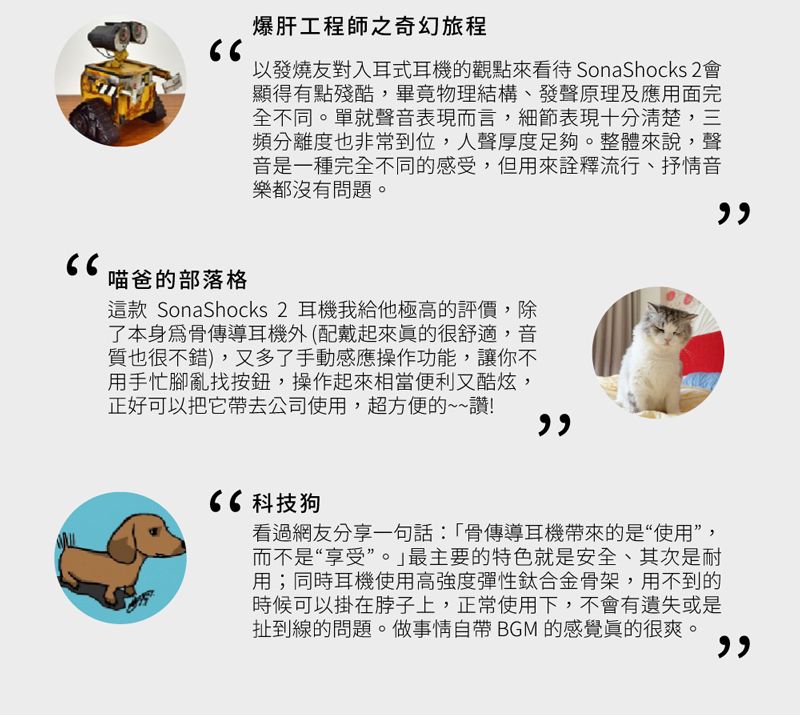 爆肝工程師之奇幻旅程以發燒友對入耳式耳機的觀點來看待 SonaShocks 2會顯得有點殘酷,畢竟物理結構、發聲原理及應用面完全不同。單就聲音表現而言,細節表現十分清楚,三頻分離度也非常到位,人聲厚度足夠。整體來說,聲音是一種完全不同的感受,但用來詮釋流行、抒情音樂都沒有問題。喵爸的部落格這款 SonaShocks 2 耳機我給他極高的評價,除了本身骨傳導耳機外(配戴起來很舒適,音質也很不錯),又多了手動感應操作功能,讓你不用手忙腳亂找按鈕,操作起來相當便利又酷炫,正好可以把它帶去公司使用,超方便的~~讚! 科技狗看過網友分享一句話「骨傳導耳機帶來的是“使用”,而不是“享受”。最主要的特色就是安全、其次是耐用;同時耳機使用高強度彈性鈦合金骨架,用不到的時候可以掛在脖子上,正常使用下,不會有遺失或是扯到線的問題。做事情自帶 BGM 的感覺很爽。
