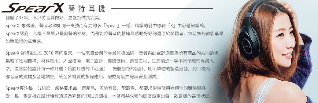 聲特耳機經歷了35年不只將音質做好,更堅持做到完美。SpearX 象徵著,聲音必須如同一支強而有力的茅Spear一樣,精準的射中標靶「X」中心精細準確。SpearX認為,耳機不單單只是發聲的器材,而是能將聲音的情緒與感動好好的還原給閱聽者,無時無刻都能享受如臨現場的真實感。SpearX 聲特誕生在2010年的夏天,一個來自台灣的專業耳機品牌,音質與配戴舒適感為所有商品的共同訴求,集結了物理機構材料應用、人模擬、電子設計、震膜技術、調音工程、生產製造…等不同領域的專業人,從零開始設計每一款耳機:始於耳機的『心臟』振膜刻花的設計、喇叭單體的製造出發,到耳機內部音室的建構及音場調校,終至各材質的搭配應用、配戴角度曲線與安全測試。SpearX專注每一分細節,嚴格要求每一個產品,不論音質、配戴性,都要求帶給使用者絕佳的體驗與感受。每一隻耳機在設計時皆須通過完整的測試與調校,本著精益求精的態度設定出每一款耳機的最佳狀態。