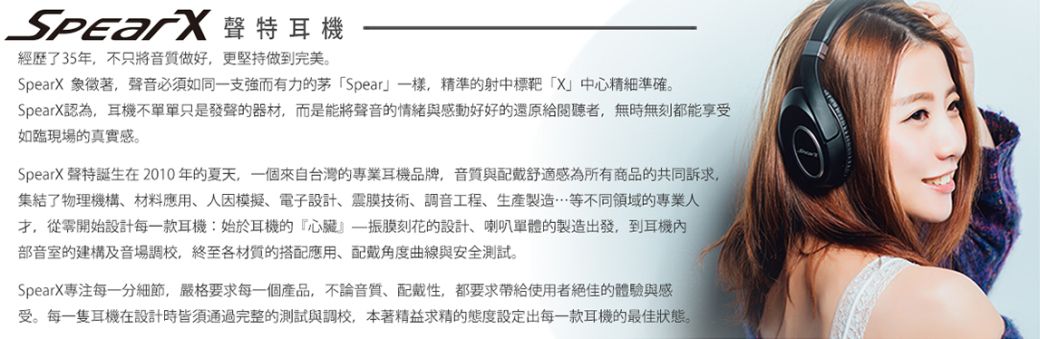 聲特耳機經歷了35年不只將音質做好更堅持做到完美。SpearX 象徵著,聲音必須如同一支強而有力的茅Spear一樣,精準的射中標靶「X」中心精細準確。SpearX認為,耳機不單單只是發聲的器材,而是能將聲音的情緒與感動好好的還原給閱聽者,無時無刻都能享受如臨現場的真實感。SpearX 聲特誕生在2010年的夏天,一個來自台灣的專業耳機品牌,音質與舒適感為所有商品的共同訴求,集結了物理機構材料應用人模擬、電子設計、震膜技術、調音工程、生產製造等不同領域的專業人從零開始設計每一款耳機:始於耳機的『心臟振膜刻花的設計、喇叭單體的製造出發,到耳機部音室的建構及音場調校,終至各材質的搭配應用、角度曲線與安全測試。SpearX專注每一分細節,嚴格要求每一個產品,不論音質,配戴性,都要求帶給使用者絕佳的體驗與感受。每一隻耳機在設計時皆須通過完整的測試與調校,本著精益求精的態度設定出每一款耳機的最佳狀態。