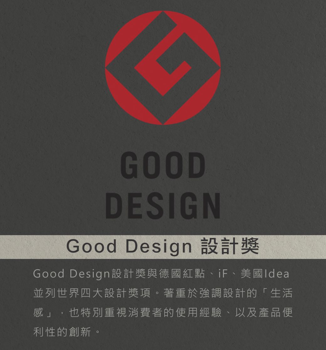 GOODDESIGNGood Design 設計Good Design設計獎與德國紅點、iF、美國Idea並列世界四大設計獎項。著重於強調設計的「生活感」,也特別重視消費者的使用經驗、以及產品便利性的創新