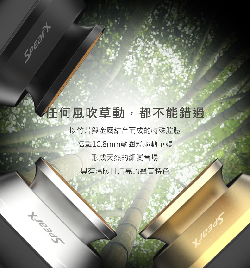 任何風吹草動,都不能錯過以竹片與金屬結合而成的特殊腔體搭載10.8mm動圈式驅動單體形成天然的細膩音場具有溫暖且清亮的聲音特色