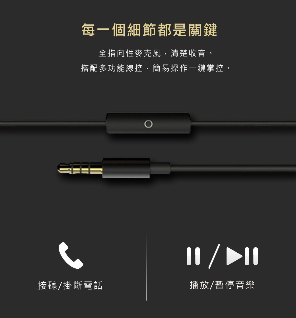 每一個細節都是關鍵全指向性麥克風,清楚收音。搭配多功能線控,簡易操作一鍵掌控。接聽/掛斷電話播放/暫停音樂