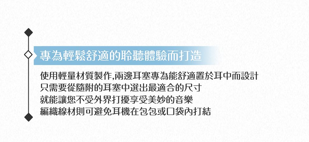 專為輕鬆舒適的聆聽體驗而打造使用輕量材質製作,兩邊耳塞專為能舒適置於耳中而設計只需要從隨附的耳塞中選出最適合的尺寸就能讓您不受外界打擾享受美妙的音樂編織線材則可避免耳機在包包或口袋內打結