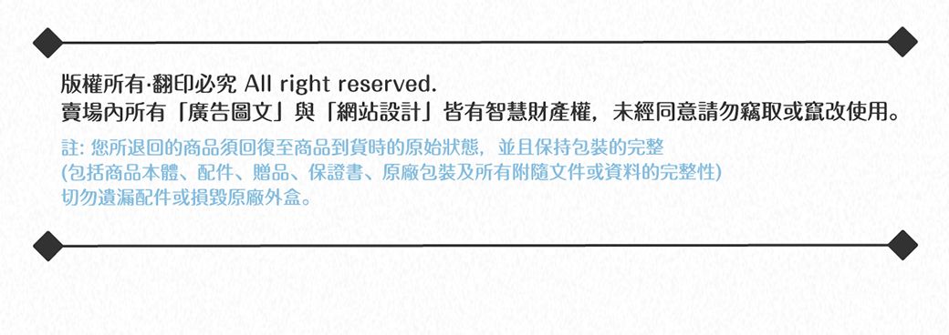 版權所有翻印必究 All right reserved.賣場內所有廣告圖文」與「網站設計」皆有智慧財產權,未經同意請勿竊取或竄改使用註:您所退回的商品須回復至商品到貨時的原始狀態,並且保持包裝完整(包括商品本體、配件、贈品、保證書、包裝及所有附隨文件或資料的完整性)切勿遺漏配件或損毀原廠外盒。