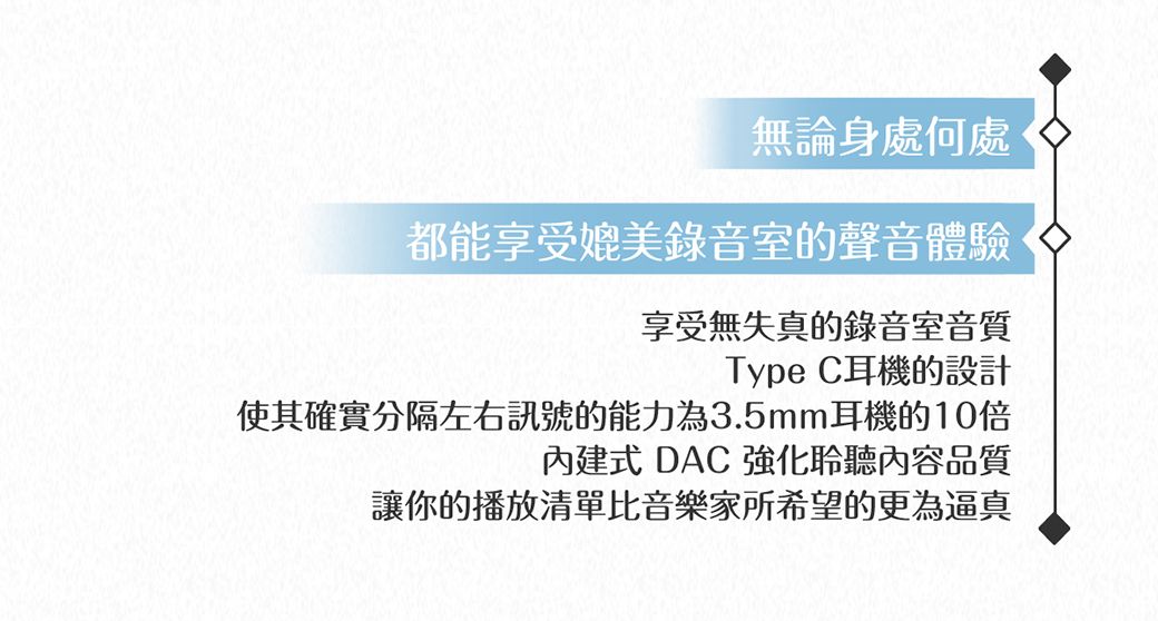 無論身處何處都能享受媲美錄音室的聲音體驗享受無失真的錄音室音質Type C耳機的設計使其確實分隔左右訊號的能力為3.5mm耳機的10倍內建式 DAC 強化聆聽內容品質讓你的播放清單比音樂家所希望的更為逼真