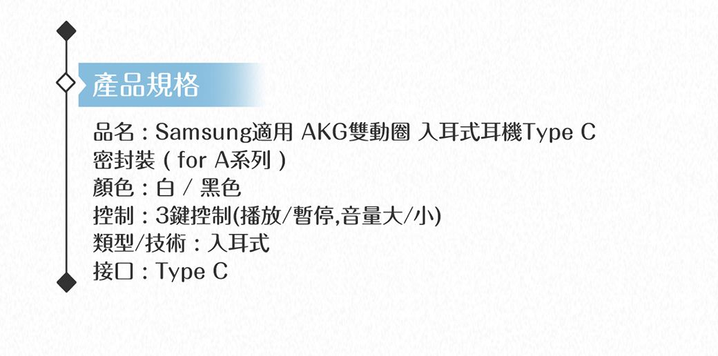 產品規格品名:Samsung適用 AKG雙動圈 入耳式耳機Type 密封裝(for A系列)顏色:白/黑色控制:3鍵控制(播放/暫停,音量大/小)類型/技術:入耳式接口:Type C