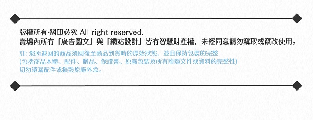 版權所有翻印必究 All right reserved.賣場內所有廣告圖文」與「網站設計」皆有智慧財產權,未經同意請勿竊取或竄改使用註:您所退回的商品須回復至商品到貨時的原始狀態,並且保持包裝的完整(包括商品本體、配件、贈品、保證書、包裝及所有附隨文件或資料的完整性)切勿遺漏配件或損毀原廠外盒。