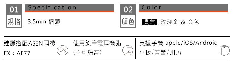 01Specification規格 3.5mm插頭02Color顏色貴氣 玫瑰金 & 金色建議搭配ASEN耳機使用於筆電耳機孔支援手機 apple/iOS/AndroidEX:AE77(不可語音)平板/音響/喇叭