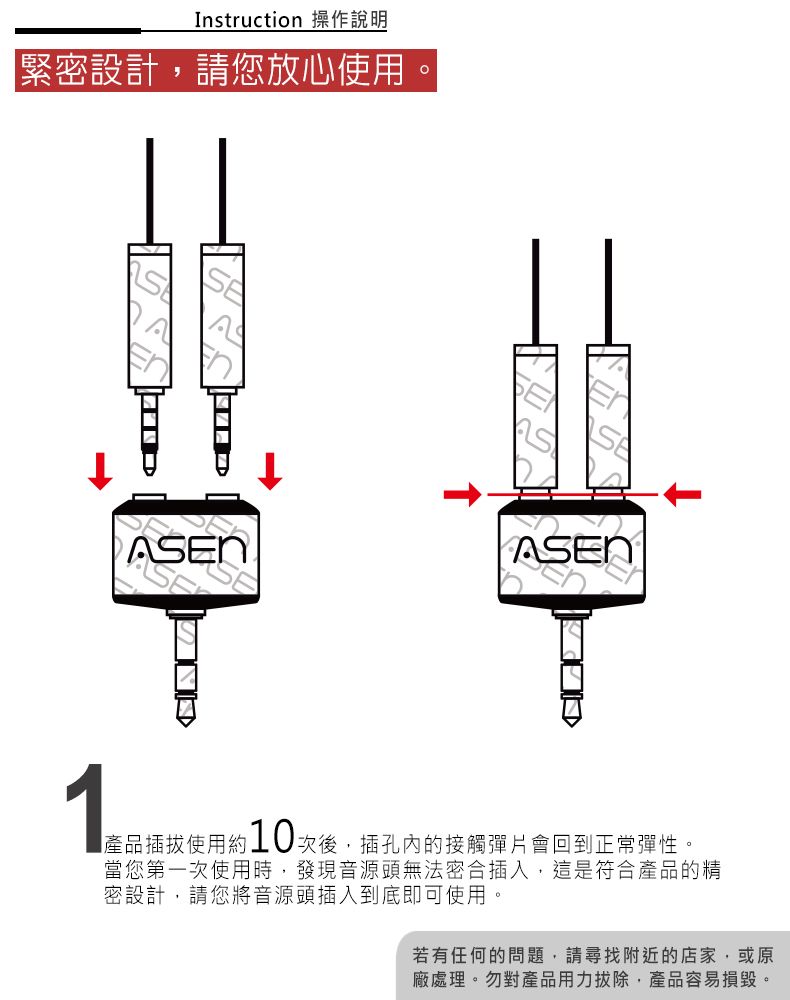 Instruction 操作說明「緊密設計請您放心使用ASEN1產品插拔使用約10次後,插孔內的接觸彈片會回到正常彈性。當您第一次使用時,發現音源頭無法密合插入,這是符合產品的精密設計,請您將音源頭插入到底即可使用。若有任何的問題,請尋找附近的店家,或原廠處理。勿對產品用力拔除,產品容易損毀。