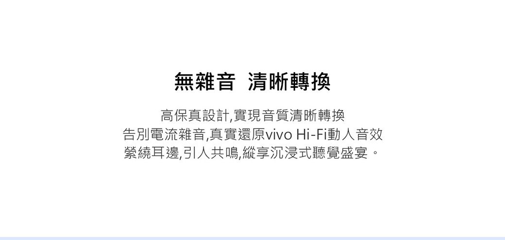 無雜音 清晰轉換高保真設計,實現音質清晰轉換告別電流雜音,真實還原vivo Hi-Fi動人音效縈繞耳邊,引人共鳴,縱享沉浸式聽覺盛宴。