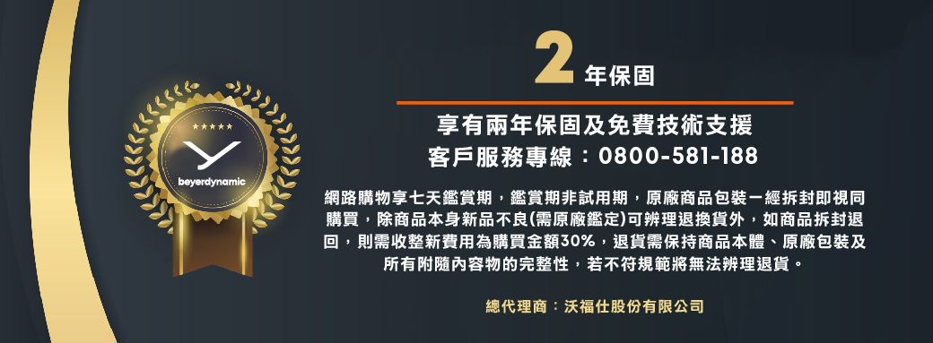 beyerdynamic 年保固享有兩年保固及免費技術支援客戶服務專線:0800-581-188網路購物享七天鑑賞期,鑑賞期非試用期,原廠商品包裝一經拆封即視同購買,除商品本身新品不良(需原廠鑑定)可辨理退換貨外,如商品拆封退回,則需收整新費用為購買金額30%,退貨需保持商品本體、原廠包裝及所有內容物的完整性,若不符規範將無法辨理退貨。總代理商:沃福仕股份有限公司