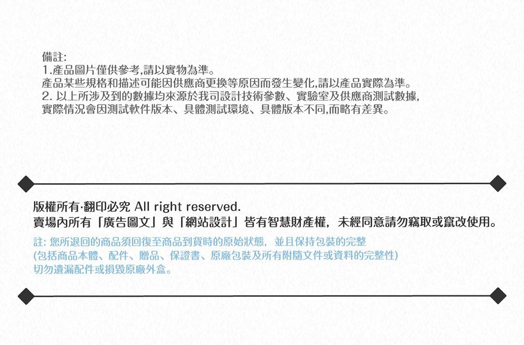 備註:1.產品圖片僅供參考請以實物為準產品某些規格和描述可能因供應商更換等原因而發生變化,請以產品實際為準。2. 以上所涉及到的數據均來源於我司設計技術參數、實驗室及供應商數據,實際情況會因測試軟件版本,具體測試環境、具體版本不同,而略有差異。版權所有翻印必究 All right reserved.賣場內所有「廣告圖文與「網站設計」皆有智慧財產權,未經同意請勿竊取或竄改使用。註:您所退回的商品須回復至商品到貨時的原始狀態,並且保持包裝完整(包括商品本體、配件、贈品、保證書、包裝及所有附隨文件或資料的完整性)切勿遺漏配件或損毀原廠外盒。