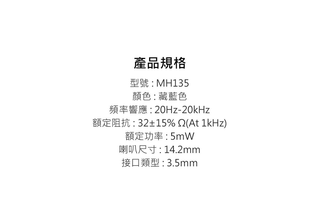 產品規格型號:MH135顏色:藏藍色頻率響應:20Hz-20kHz額定阻抗:32±15%(At 1kHz)額定功率:5mW喇叭尺寸:14.2mm接口類型:3.5mm