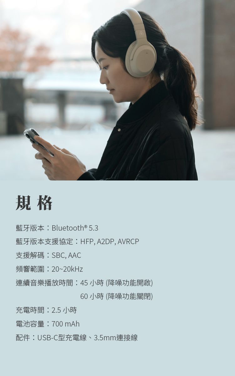 規格藍牙版本Bluetooth® 5.3藍牙版本支援協定: HFP, A2DP, AVRCP支援解碼:SBC, AAC頻響範圍:20~20kHz連續音樂播放時間:45小時(降噪功能開啟)60 小時 (降噪功能關閉)充電時間:2.5 小時電池容量:700mAh配件:USB-C型充電線、3.5mm連接線