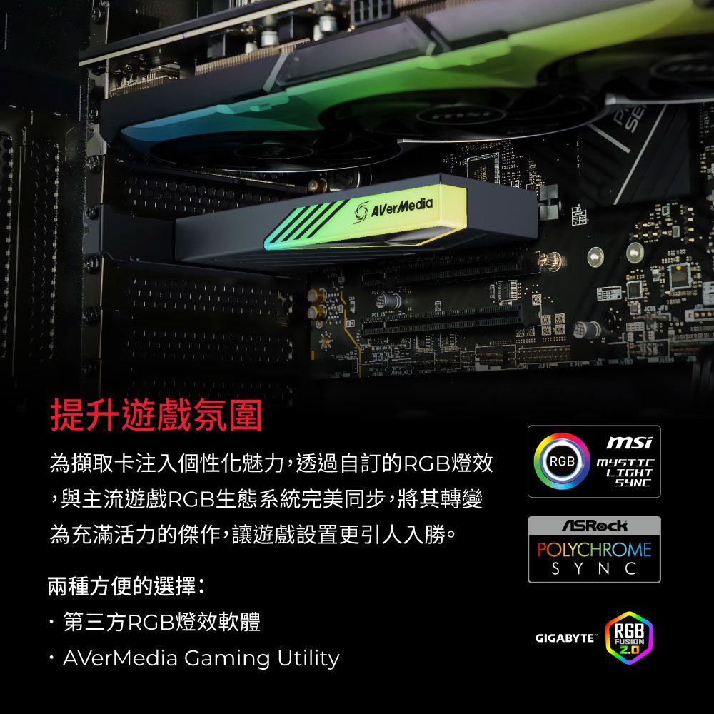 提升遊戲氛圍AVerMediamsi為擷取卡注入個性化魅力,透過自訂的RGB燈RGBLIGHT,與主流遊戲RGB生態系統完美同步,將其轉變為充滿活力的傑作,讓遊戲設置更引人入勝。兩種方便的選擇:第三方RGB燈效軟體AVerMedia Gaming UtilitySYNCPOLYCHROMESYNCRGBGIGABYTE FUSION2.0