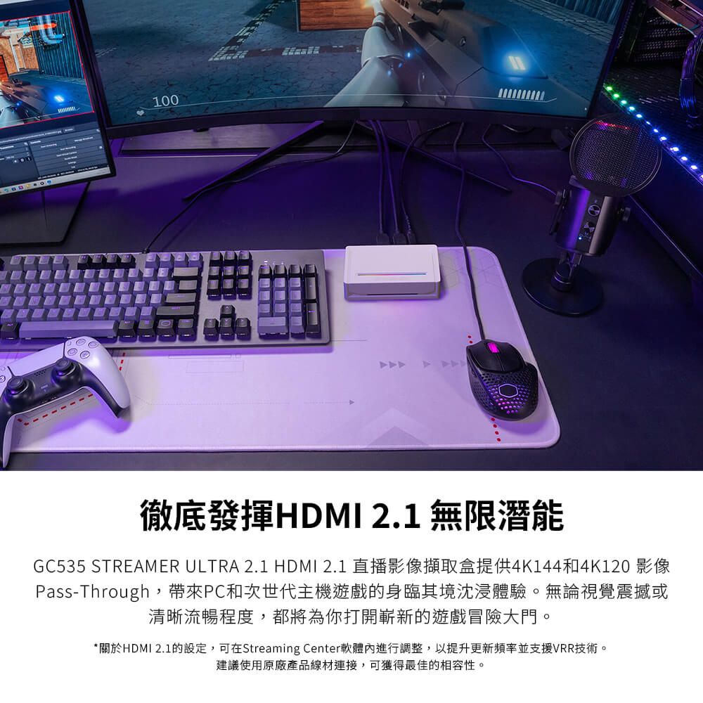 100徹底發揮HDMI 2.1 無限潛能GC535 STREAMER ULTRA 2.1 HDMI 2.1 直播影像擷取盒提供4K144和4K120 影像Pass-Through,帶來PC和次世代主機遊戲的身臨其境沈浸體驗。無論視覺震撼或清晰流暢程度,都將為你打開嶄新的遊戲冒險大門。*關於HDMI 2.1的設定,可在Streaming Center軟體內進行調整,以提升更新頻率並支援VRR技術。建議使用原廠產品線材連接,可獲得最佳的相容性。