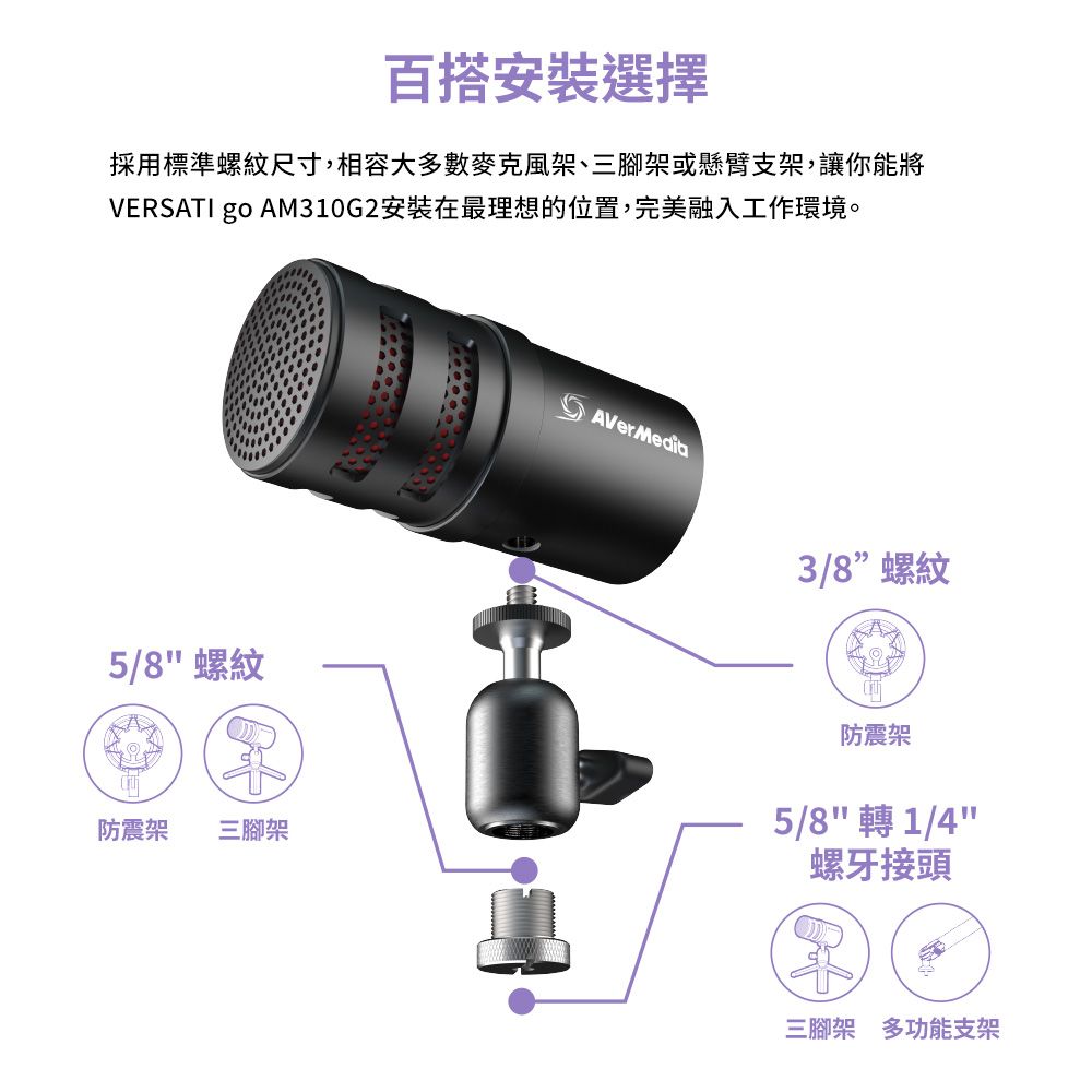 百搭安裝選擇採用標準螺紋尺寸,相容大多數麥克風架、三腳架或懸臂支架,讓你能將VERSATI go AM310G2安裝在最理想的位置,完美融入工作環境。5/8螺紋防震架 三腳架AVerMedia3/8螺紋防震架5/8 轉 1/4螺牙接頭三腳架多功能支架