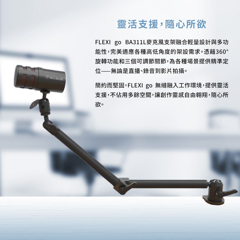 靈活支援,隨心所欲FLEXI go BA311L麥克風支架融合輕量設計與多功能性,完美適應各種高低角度的架設需求。憑藉360°旋轉功能和三個可調節關節,為各種場景提供精準定無論是直播、錄音到影片拍攝。簡約而堅固,FLEXI go 無縫融入工作環境,提供靈活支援,不佔用多餘空間,讓創作靈感自由翱翔,隨心所欲。