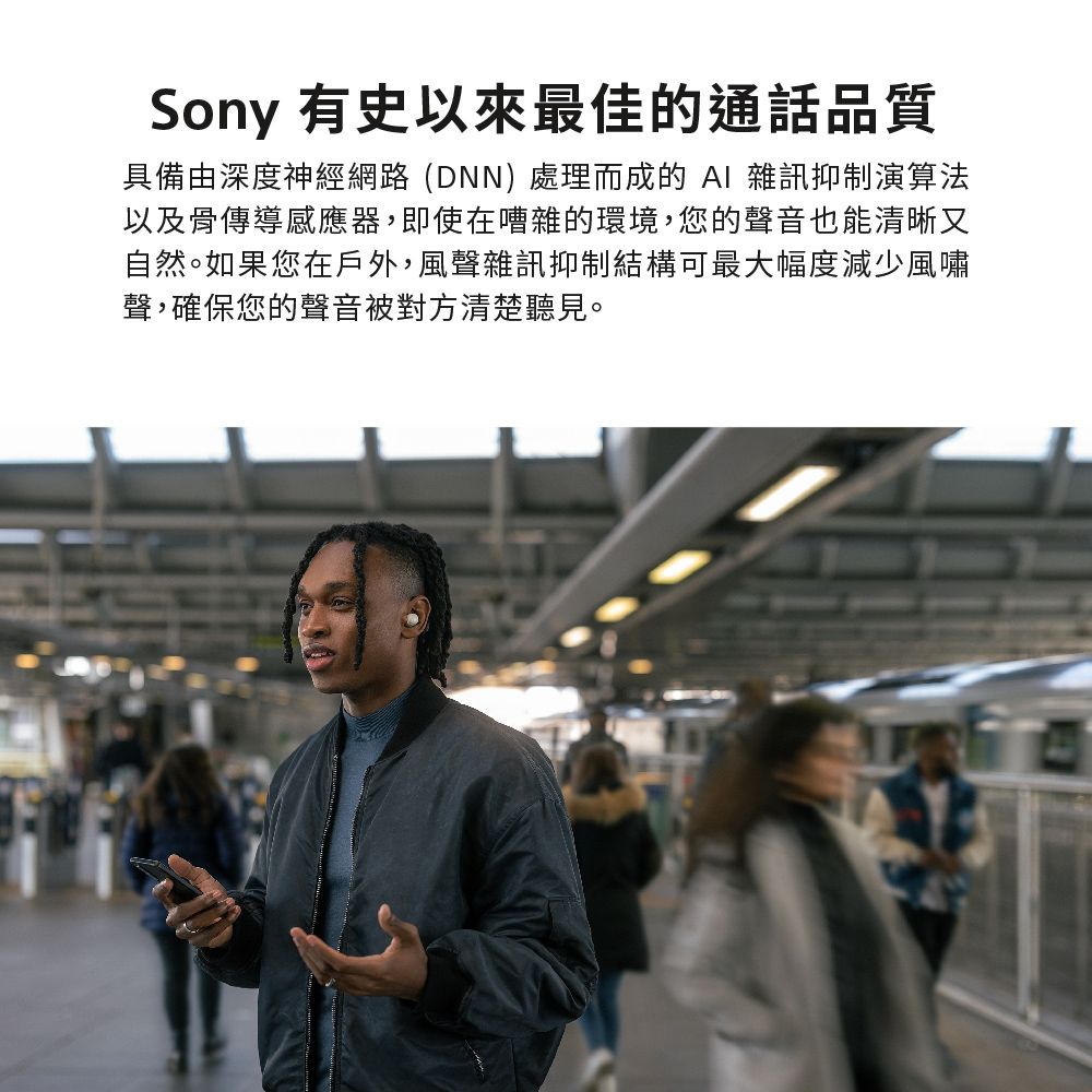 Sony 有史以來最佳的通話品質具備由深度神經網路(DNN)處理而成的  雜訊抑制演算法以及骨傳導感應器,即使在嘈雜的環境,您的聲音也能清晰又自然。如果您在戶外,風聲雜訊抑制結構可最大幅度減少風嘯聲,確保您的聲音被對方清楚聽見。