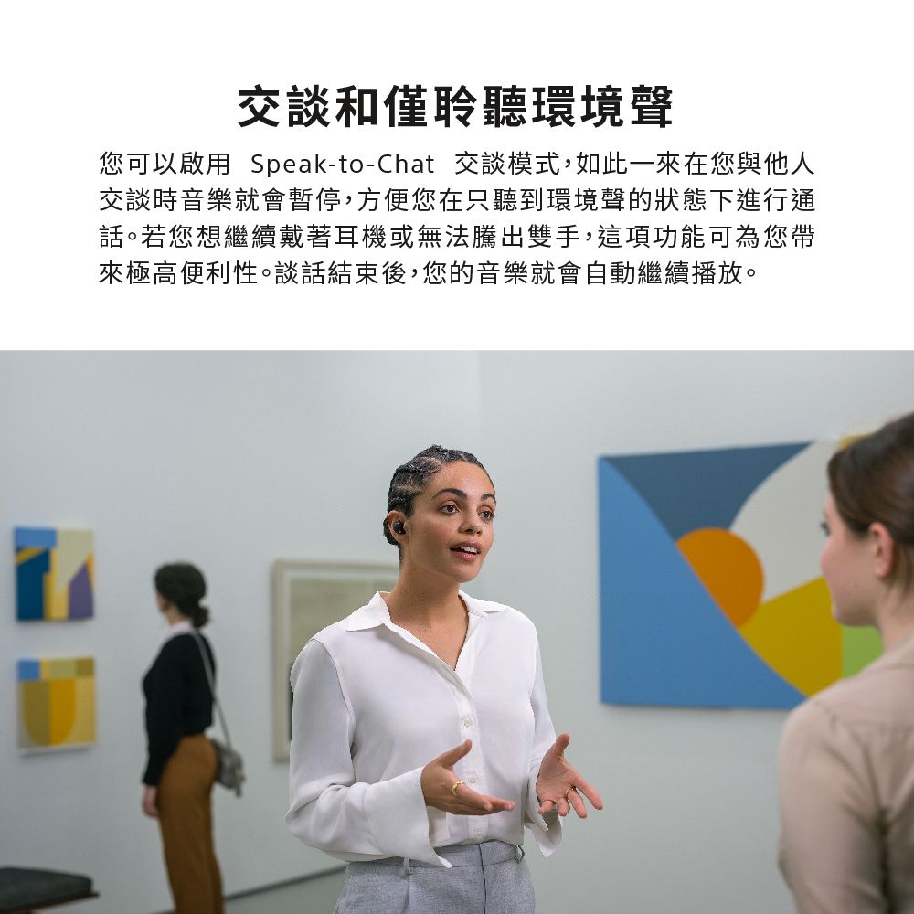 交談和僅聆聽環境聲您可以啟用 Speak-to-Chat 交談模式,如此一來在您與他人交談時音樂就會暫停,方便您在只聽到環境聲的狀態下進行通話。若您想繼續戴著耳機或無法騰出雙手,這項功能可為您帶來極高便利性。談話結束後,您的音樂就會自動繼續播放。