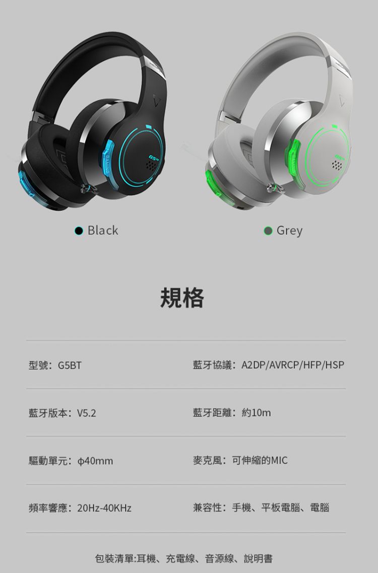 Black規格Grey型號:G5BT藍牙協議:A2DP/AVRCP/HFP/HSP藍牙版本:V5.2藍牙距離:約10m驅動單元:40mm麥克風:可伸縮的MIC頻率響應:20Hz-40KHz兼容性:手機、平板電腦、電腦包裝清單:耳機、充電線、音源線、說明書