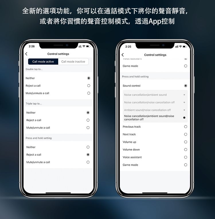 全新的選項功能,你可以在通話模式下將你的聲音靜音,或者將你習慣的聲音控制模式,透過App控制2:26Control settingsCall mode active Call mode inactiveDouble tap NeitherReject a callMuteunmute a callTriple tap toNeitherReject a callMuteunmute a callPress and hold settingNeitherReject a callMuteunmute a call2:25       Game modeControl settingsPress and hold settingSound controlNoise cancellationambient soundNoise cancellation cancellation offAmbient sound cancellation offNoise cancellation/ambient sound/noisecancellation offPrevious trackNext trackVolume upVolume downVoice assistantGame mode