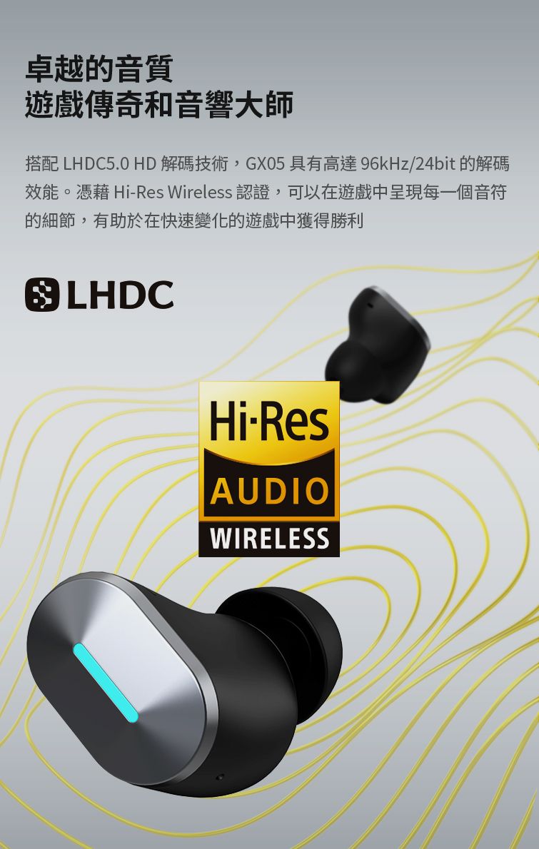 卓越的音質遊戲傳奇和音響大師搭配 LHDC5.0 HD解碼技術,GX05 具有高達96kHz/24bit 的解碼效能。憑藉 HiRes Wireless 認證,可以在遊戲中呈現每一個音符的細節,有助於在快速變化的遊戲中獲得勝利 LHDCHi-ResAUDIOWIRELESS