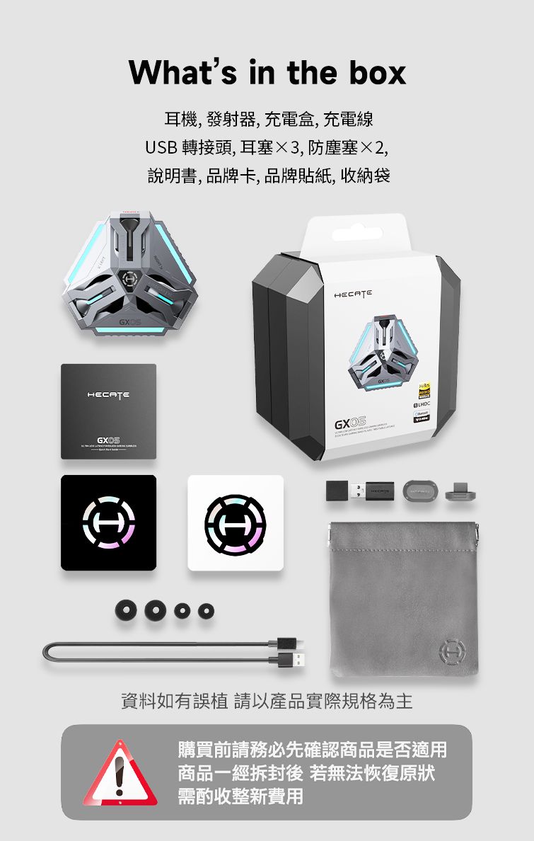 HECATEWhats in the box耳機,發射器,充電盒,充電線USB 轉接頭, 耳塞3,防塵塞2,說明書, 品牌卡,品牌貼紙, 收納袋HECATE資料如有誤植 以產品實際規格為主購買前請務必先確認商品是否適用A 商品一經拆封後 若無法恢復原狀需酌收整新費用