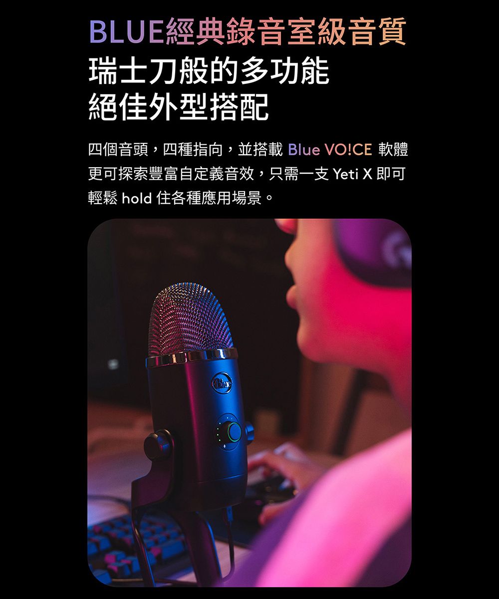 BLUE經典錄音室級音質瑞士刀般的多功能絕佳外型搭配四個音頭,四種指向,並搭載 Blue VO!CE 軟體更可探索豐富自定義音效,只需一支 Yeti X 即可輕鬆 hold住各種應用場景。