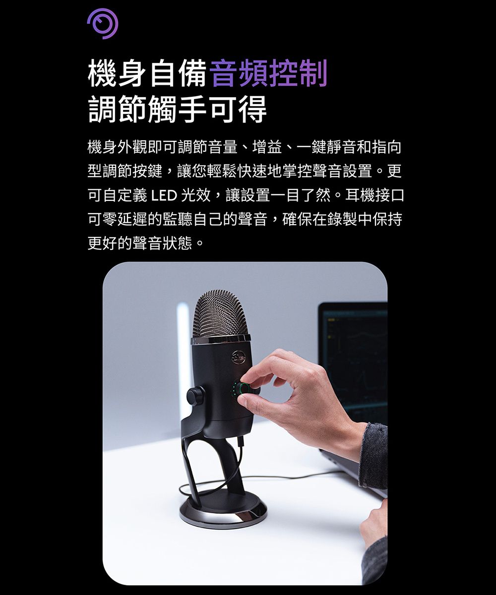 機身自備音頻控制調節觸手可得機身外觀即可調節音量、增益、一鍵靜音和指向型調節按鍵,讓您輕鬆快速地掌控聲音設置。更可自定義 LED 光效,讓設置一目了然。耳機接口可零延遲的監聽自己的聲音,確保在錄製中保持更好的聲音狀態。