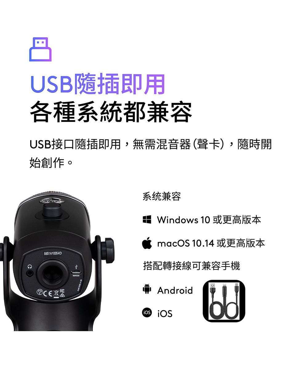 USB隨插即用各種系統都兼容USB接口隨插即用,無需混音器(聲卡),隨時開始創作。8851A10054D系统兼容Windows 10 或更高版本macOS 10.14 或更高版本搭配轉接線可兼容手機Android