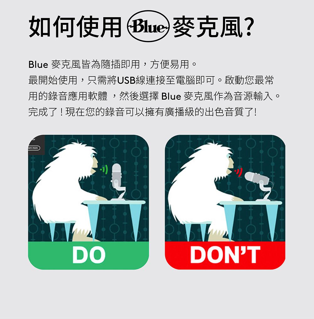 如何使用Blue麥克風?Blue 麥克風皆為隨插即用,方便易用。最開始使用,只需將USB線連接至電腦即可。啟動您最常用的錄音應用軟體,然後選擇 Blue 麥克風作為音源輸入。完成了!現在您的錄音可以擁有廣播級的出色音質了! moreDODONT