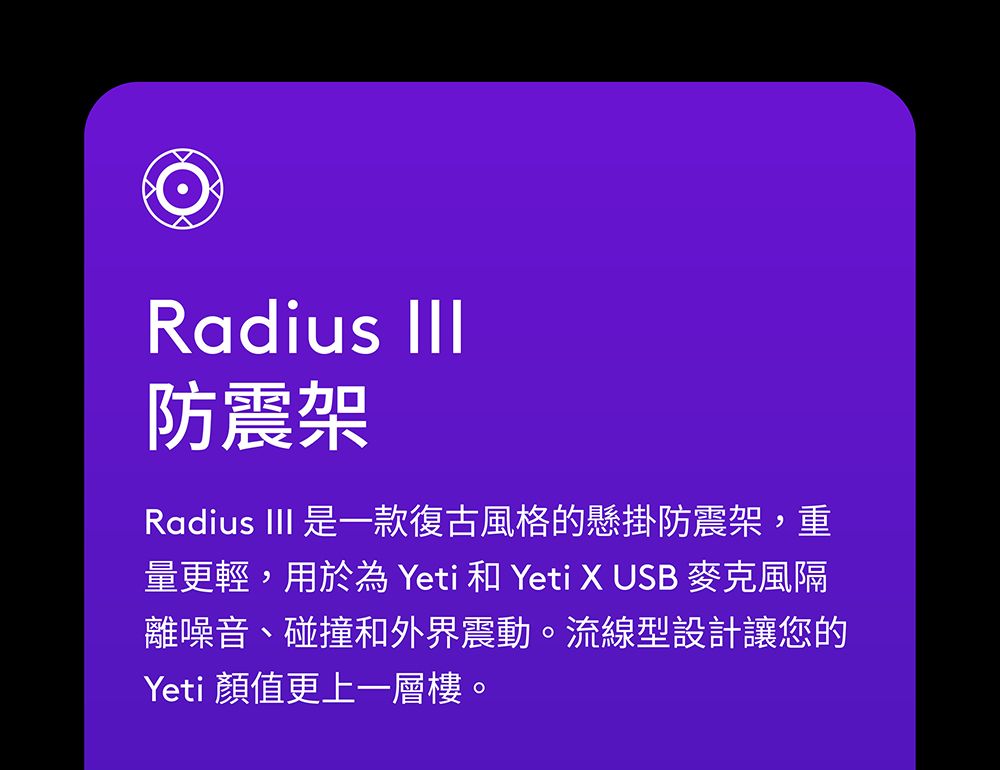 Radius 防震架Radius III 是一款復古風格的懸掛防震架,重量更輕,用於為 Yeti 和 Yeti X USB 麥克風隔離噪音、碰撞和外界震動。流線型設計讓您的Yeti 顏值更上一層樓。