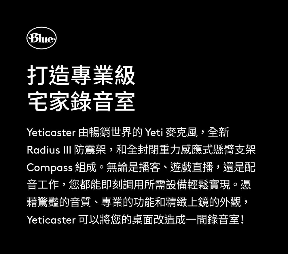 Blue)打造專業級宅家錄音室Yeticaster 由暢銷世界的Yeti 麥克風,全新Radius III 防震架,和全封閉重力感應式懸臂支架Compass 組成。無論是播客、遊戲直播,還是配音工作,您都能即刻調用所需設備輕鬆實現。憑藉驚豔的音質、專業的功能和精緻上鏡的外觀,Yeticaster 可以將您的桌面改造成一間錄音室!