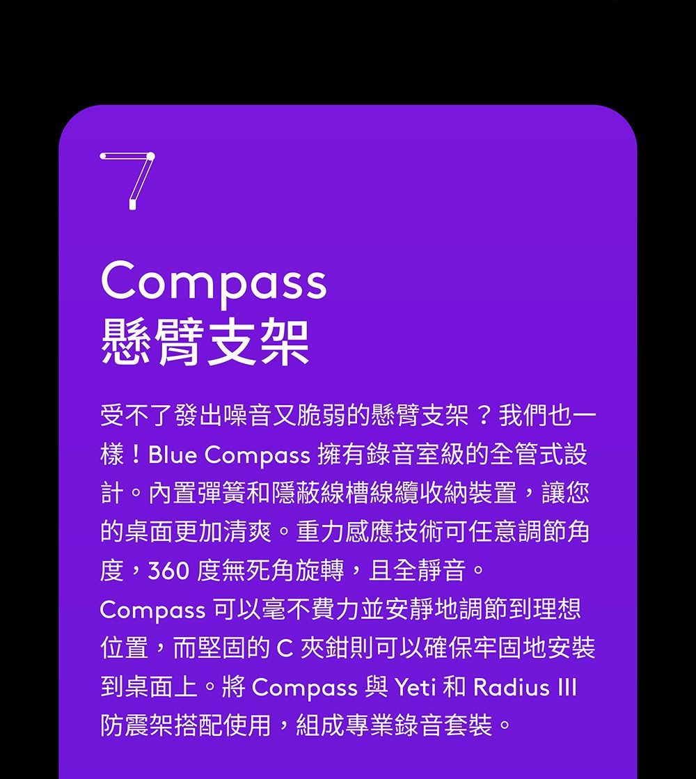 7Compass懸臂支架受不了發出噪音又脆弱的懸臂支架?我們也一樣!Blue Compass 擁有錄音室級的全管式設計。內置彈簧和隱蔽線槽線纜收納裝置,讓您的桌面更加清爽。重力感應技術可任意調節角度,360度無死角旋轉,且全靜音。Compass 可以毫不費力並安靜地調節到理想位置,而堅固的C夾鉗則可以確保牢固地安裝到桌面上。將 Compass 與 Yeti 和 Radius III防震架搭配使用,組成專業錄音套裝。