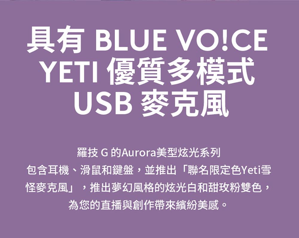 具有 BLUE VO!CEYETI 優質多模式USB麥克風羅技 G 的Aurora美型炫光系列包含耳機、滑鼠和鍵盤,並推出「聯名限定色Yeti雪怪麥克風,推出夢幻風格的炫光白和甜玫粉雙色,為您的直播與創作帶來繽紛美感。