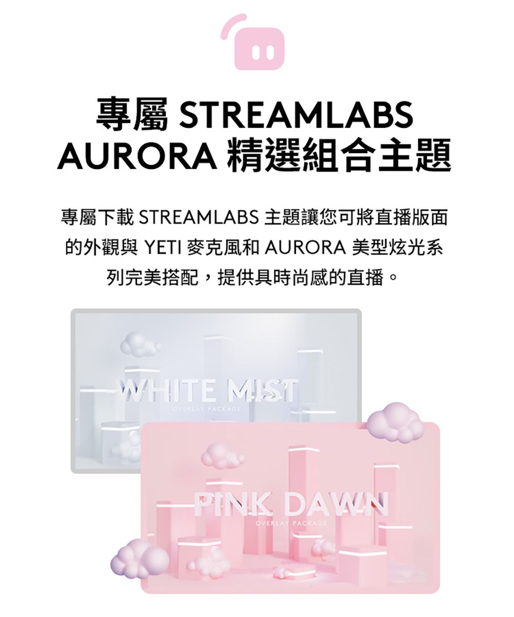 專屬 STREAMLABSAURORA 精選組合主題專屬下載 STREAMLABS 主題讓您可將直播版面的外觀與 YETI 麥克風和 AURORA 美型炫光系列完美搭配,提供具時尚感的直播。WHITE MISTOVERLAY PINK DAWNOVERLAY PACKAGE