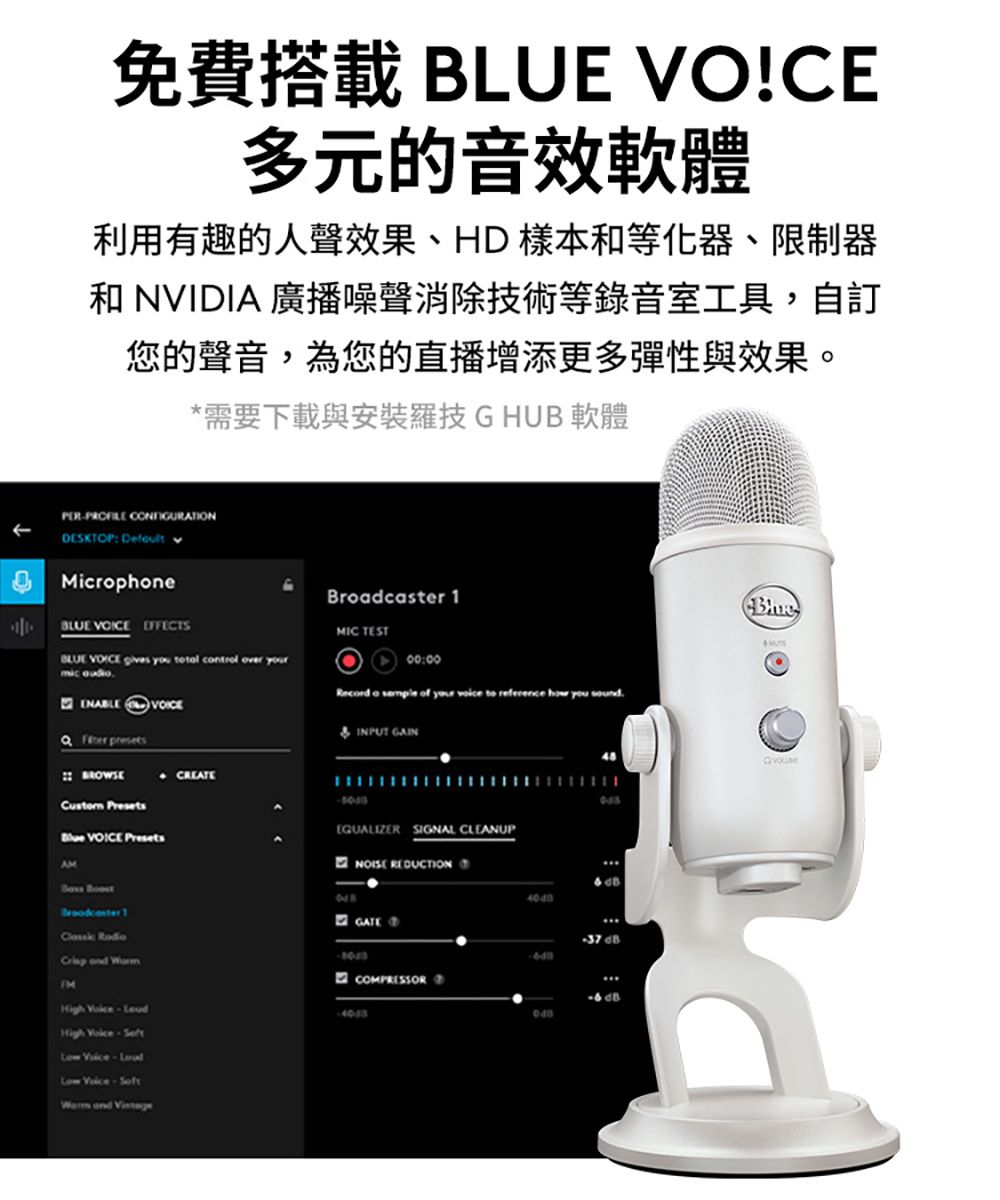 免費搭載  VO!CE多元的音效軟體利用有趣的人聲效果、HD樣本等化器、限制器和 NVIDIA 廣播噪聲消除技術等錄音室工具,自訂您的聲音,為您的直播增添更多彈性與效果。*需要下載與安裝羅技GHUB軟體PER CONFIGURATIONDESKTOP: Defult Microphone  BLUE   you total control over yourmic    Broadcaster MIC TEST00:00Record a  of your  to reference how you  INPUT GAINBROWSE CREATE Presets VOICE PresetsAM Boost 1EQUALIZER SIGNAL CLEANUPNOISE REDUCTION    and COMPRESSORHigh  High  Low Low -Soft and