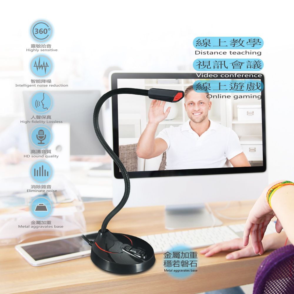 360靈敏拾音Highly sensitive智能降噪Intelligent noise reduction線上教學Distance teaching視訊會議Video conference線上遊戲Online gaming人聲保真High-fidelity Lossless高清音質HD sound quality消除雜音Eliminate noise金屬加重Metal aggravates base金屬加重若磐石Metal aggravates base