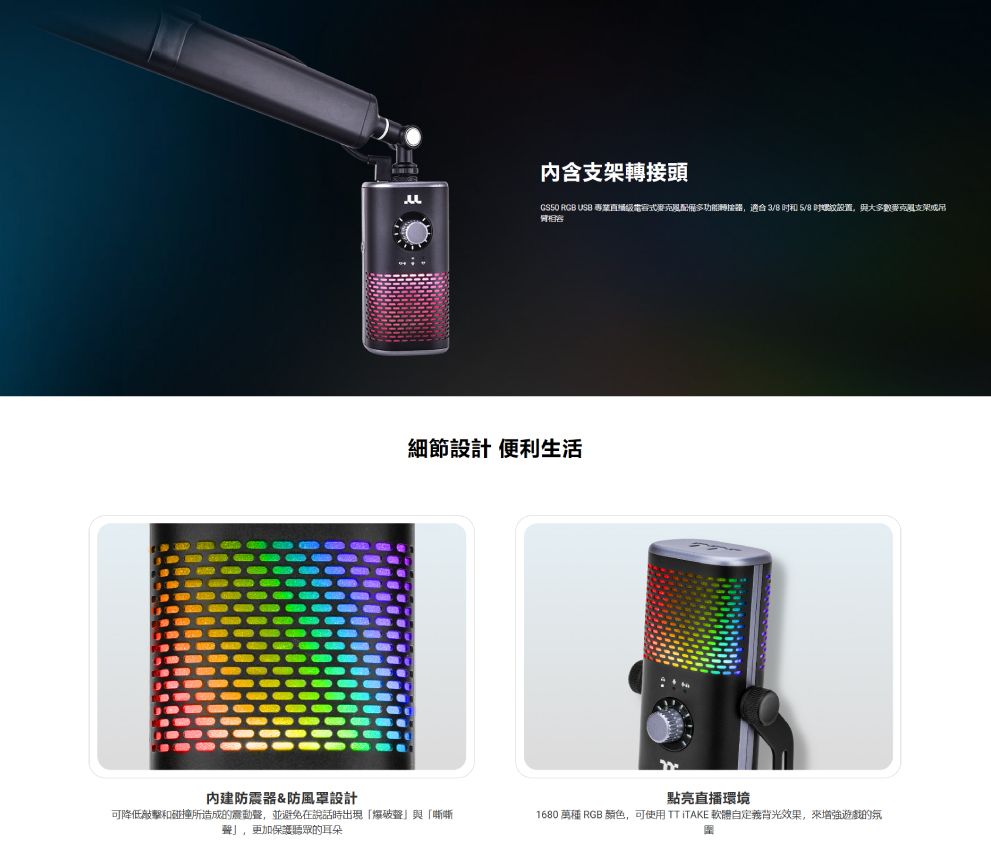 內建防震&防風罩設計内含支架轉接頭GSSO RGB USB 專業電容式麥克風配備多功能轉接器,適合 3/8  5/8 螺紋設置,與大多數克風支架或吊細節設計 便利生活可降低敲擊和碰撞所造成的震動聲,並避免在說話時出現爆破聲與「嘶嘶聲」,更加保護聽眾的耳朵點亮直播環境1680  RGB颜色,可使用 TT ITAKE 軟體自定義背光效果,增強遊戲的氛