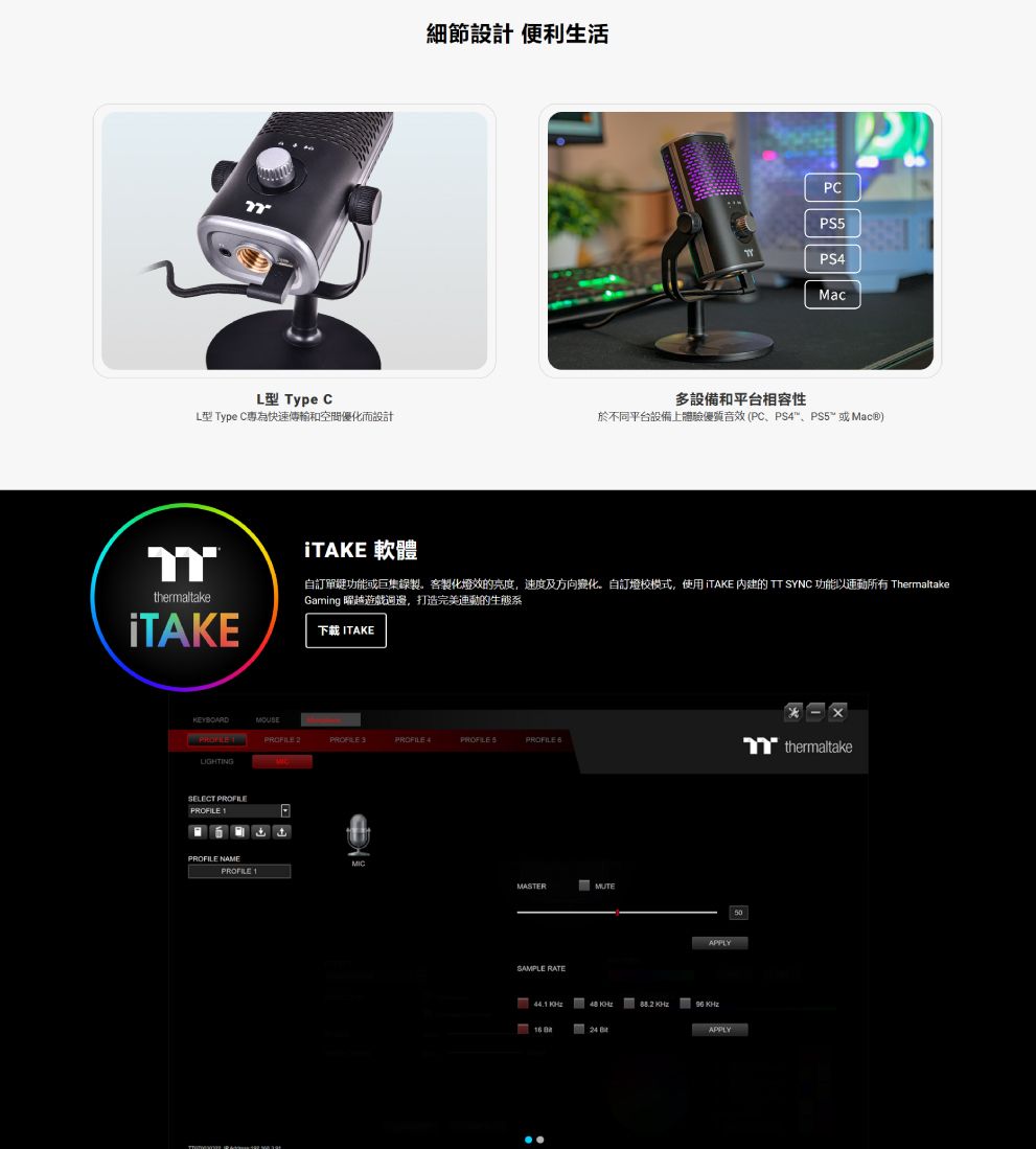 細節設計 便利生活Мас ype CL型 Type C為快速傳輸和空間優化而設計多設備和平台相容性 PC PS PS5 )thermaltakeiTAKE 軟體自訂單鍵功能或巨集錄製製化燈效的亮度,速度及方向變化。自訂燈校模式,使用 iTAKE 内建的 TT SYNC 功能以動所有 ThermaltakeGaming 曜越遊戲週邊,打造完美連動的生態系下載 ITAKEKEYBOARDMOUSE 2 3 4 SELECT PROFILEPROFILE PROFILE NAMEPROFILE 1MASTERMUTESAMPLE RATEAPPLY    APPLY50-T thermaltake
