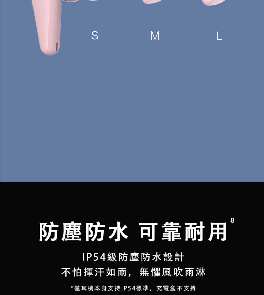 SML防塵防水 可靠耐用IP54級防塵防水設計不怕揮汗如雨,無懼風吹雨淋*僅耳機本身支持IP54標準,充電盒不支持8